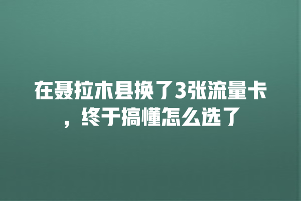 在聂拉木县换了3张流量卡，终于搞懂怎么选了