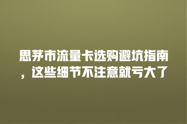 思茅市流量卡选购避坑指南，这些细节不注意就亏大了