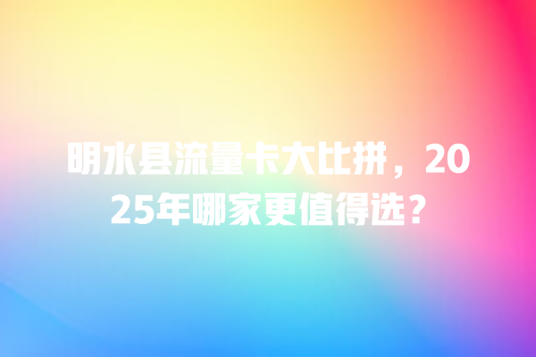 明水县流量卡大比拼，2025年哪家更值得选？