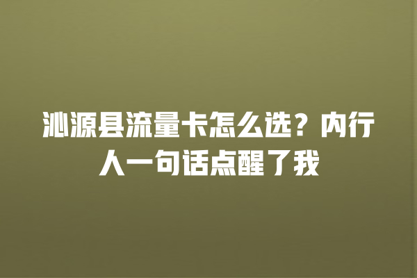 沁源县流量卡怎么选？内行人一句话点醒了我