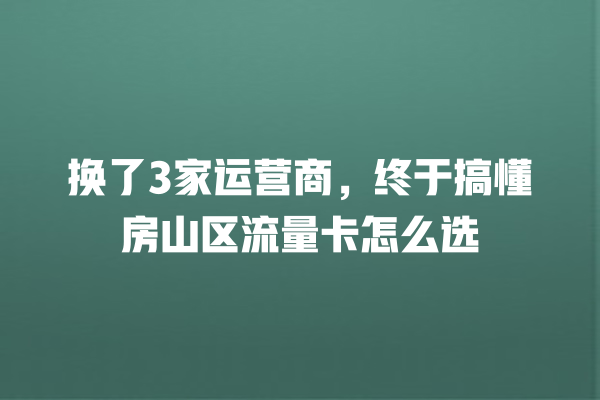 换了3家运营商，终于搞懂房山区流量卡怎么选