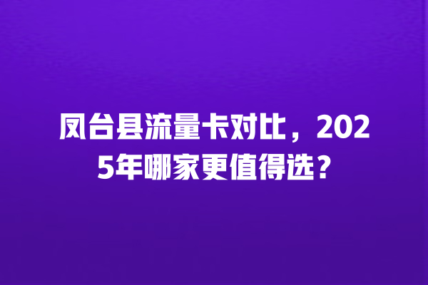 凤台县流量卡对比，2025年哪家更值得选？