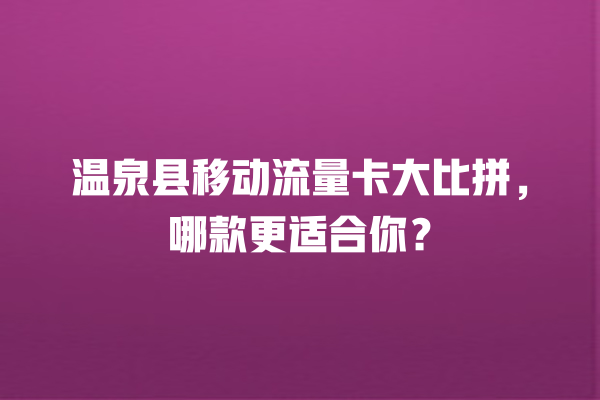 温泉县移动流量卡大比拼，哪款更适合你？