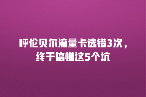 呼伦贝尔流量卡选错3次，终于搞懂这5个坑