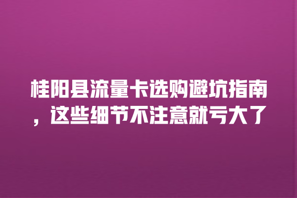 桂阳县流量卡选购避坑指南，这些细节不注意就亏大了