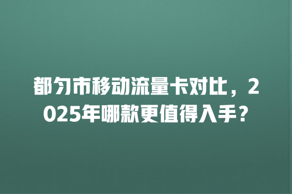 都匀市移动流量卡对比，2025年哪款更值得入手？
