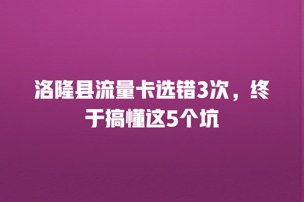 洛隆县流量卡选错3次，终于搞懂这5个坑