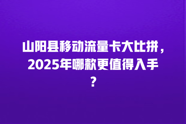 山阳县移动流量卡大比拼，2025年哪款更值得入手？