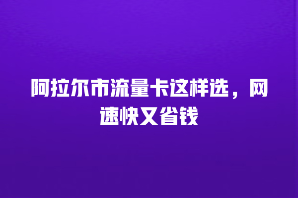 阿拉尔市流量卡这样选，网速快又省钱
