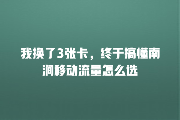 我换了3张卡，终于搞懂南涧移动流量怎么选