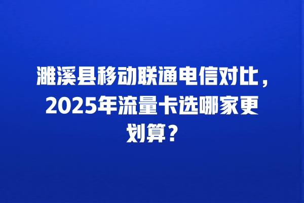 濉溪县移动联通电信对比，2025年流量卡选哪家更划算？