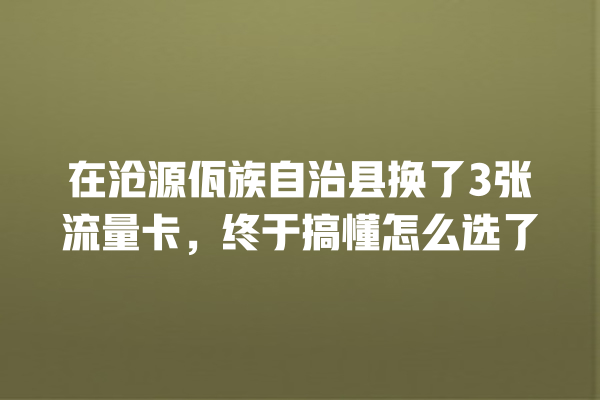 在沧源佤族自治县换了3张流量卡，终于搞懂怎么选了