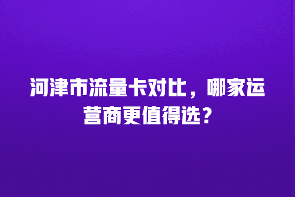 河津市流量卡对比，哪家运营商更值得选？