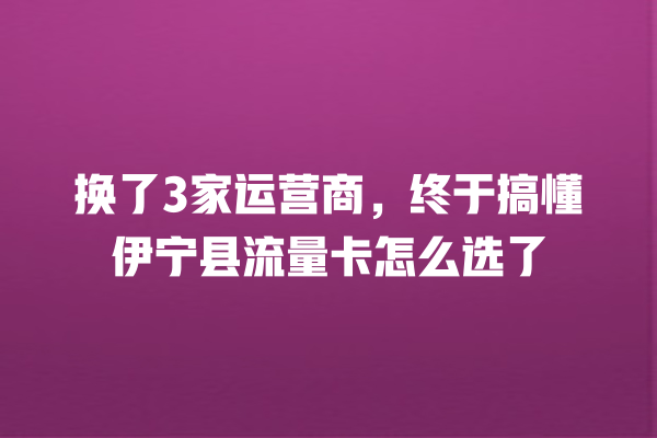 换了3家运营商，终于搞懂伊宁县流量卡怎么选了