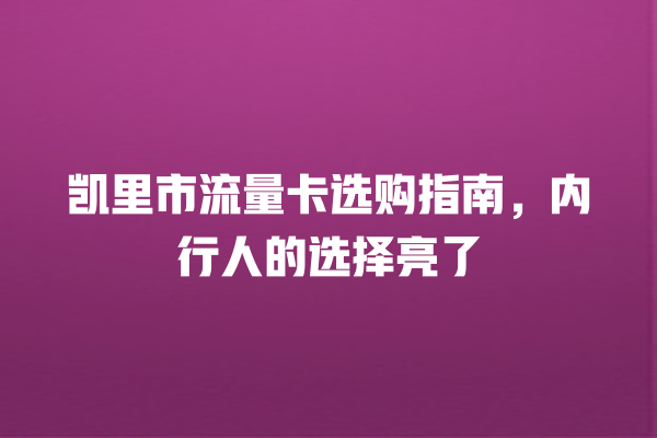 凯里市流量卡选购指南，内行人的选择亮了