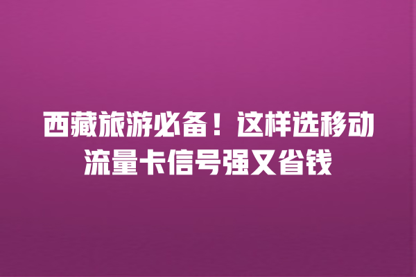 西藏旅游必备！这样选移动流量卡信号强又省钱