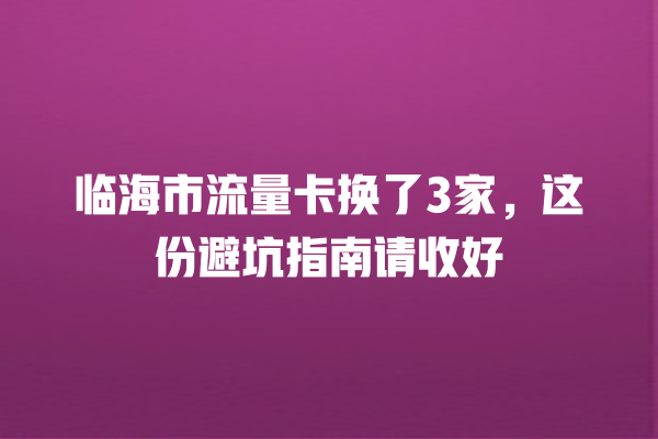 临海市流量卡换了3家，这份避坑指南请收好