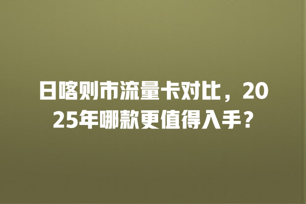 日喀则市流量卡对比，2025年哪款更值得入手？