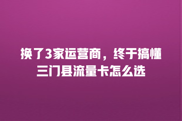 换了3家运营商，终于搞懂三门县流量卡怎么选