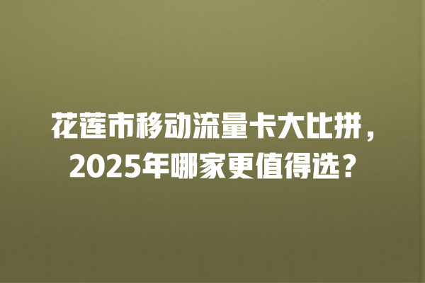 花莲市移动流量卡大比拼，2025年哪家更值得选？