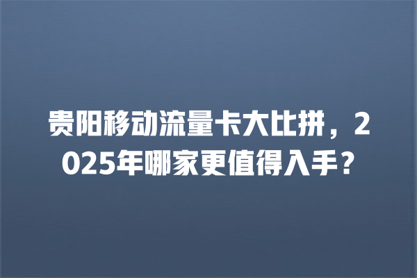 贵阳移动流量卡大比拼，2025年哪家更值得入手？