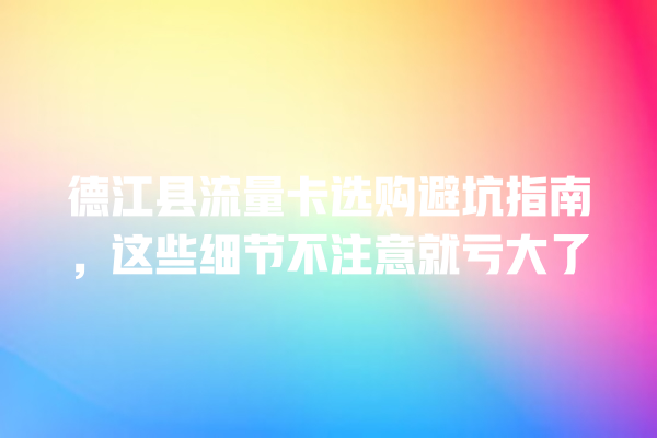 德江县流量卡选购避坑指南，这些细节不注意就亏大了