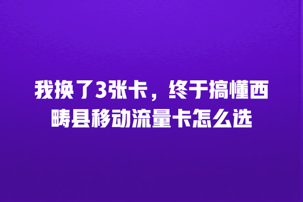 我换了3张卡，终于搞懂西畴县移动流量卡怎么选