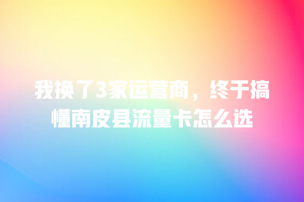 我换了3家运营商，终于搞懂南皮县流量卡怎么选