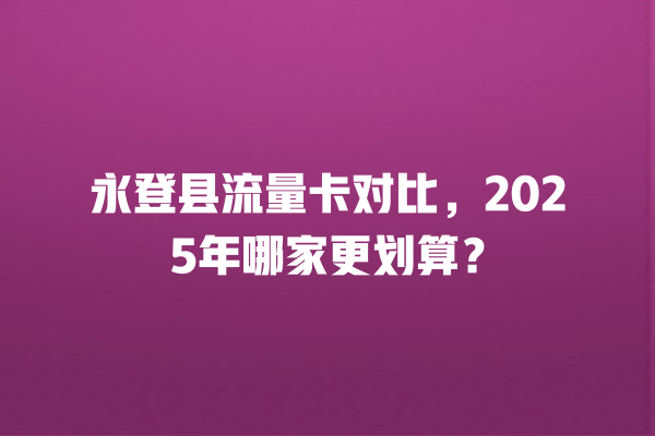 永登县流量卡对比，2025年哪家更划算？