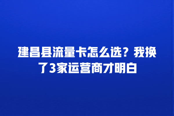建昌县流量卡怎么选？我换了3家运营商才明白