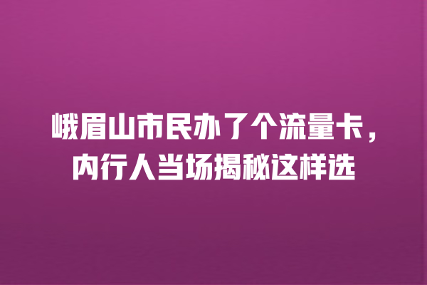 峨眉山市民办了个流量卡，内行人当场揭秘这样选