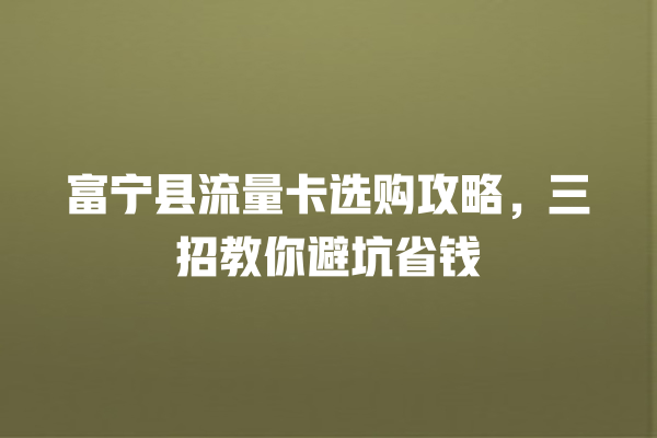 富宁县流量卡选购攻略，三招教你避坑省钱