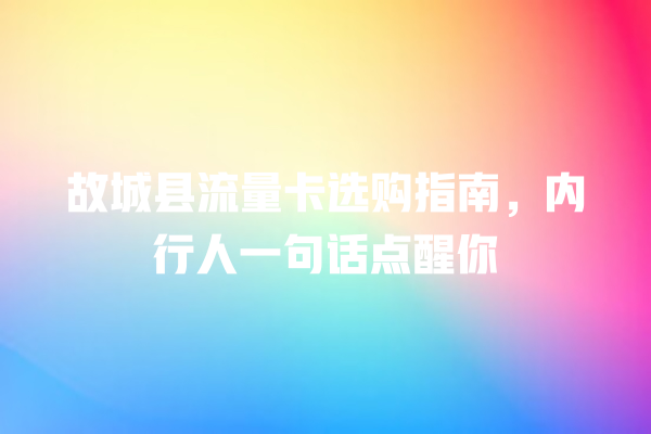 故城县流量卡选购指南，内行人一句话点醒你