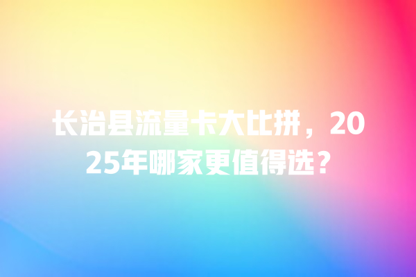 长治县流量卡大比拼，2025年哪家更值得选？