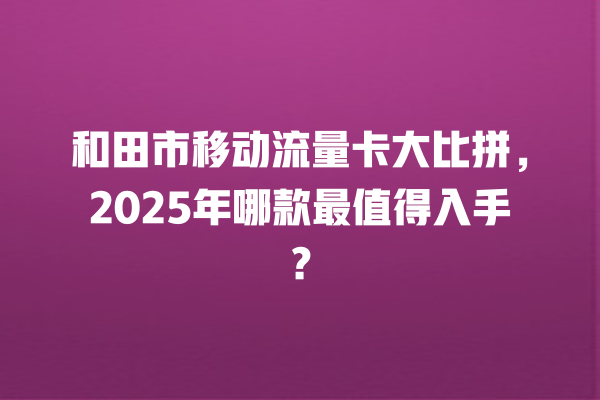 和田市移动流量卡大比拼，2025年哪款最值得入手？