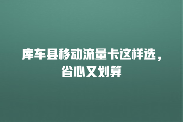 库车县移动流量卡这样选，省心又划算