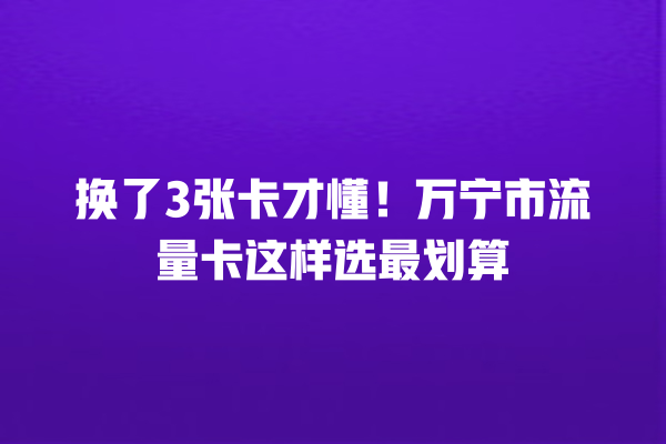 换了3张卡才懂！万宁市流量卡这样选最划算