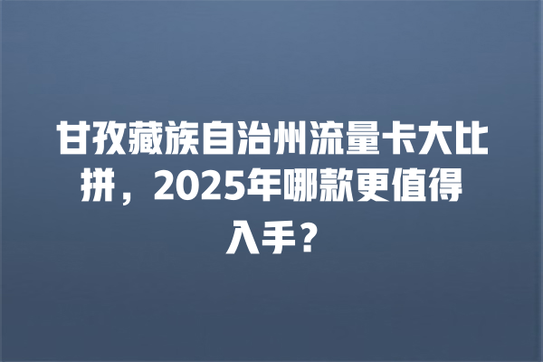 甘孜藏族自治州流量卡大比拼，2025年哪款更值得入手？