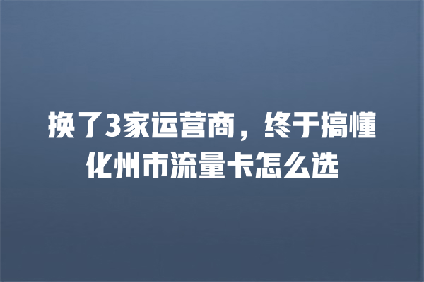 换了3家运营商，终于搞懂化州市流量卡怎么选