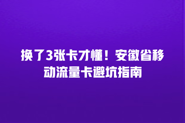换了3张卡才懂！安徽省移动流量卡避坑指南