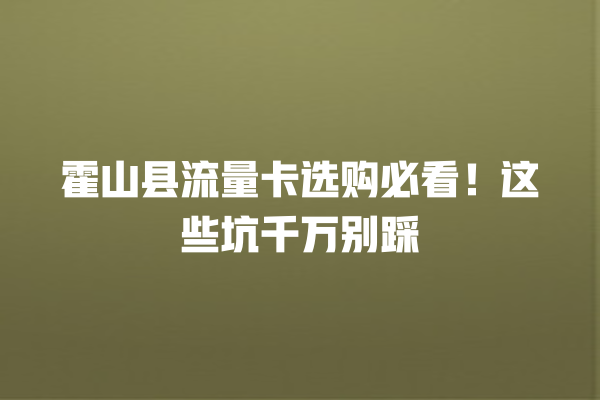 霍山县流量卡选购必看！这些坑千万别踩