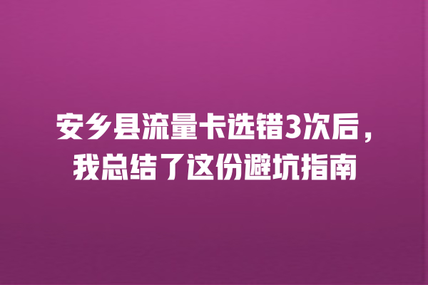 安乡县流量卡选错3次后,我总结了这份避坑指南