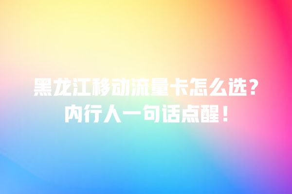 黑龙江移动流量卡怎么选？内行人一句话点醒！