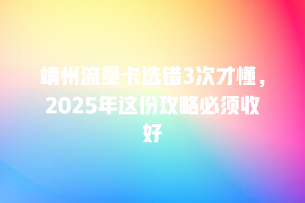 靖州流量卡选错3次才懂，2025年这份攻略必须收好