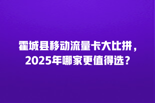 霍城县移动流量卡大比拼，2025年哪家更值得选？