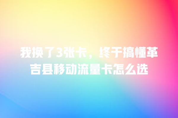 我换了3张卡，终于搞懂革吉县移动流量卡怎么选