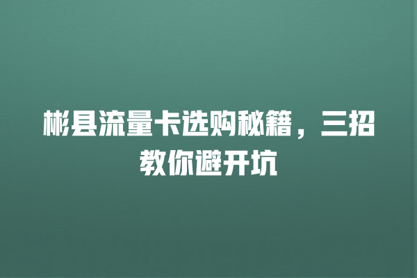 彬县流量卡选购秘籍，三招教你避开坑