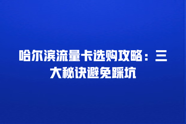 哈尔滨流量卡选购攻略：三大秘诀避免踩坑