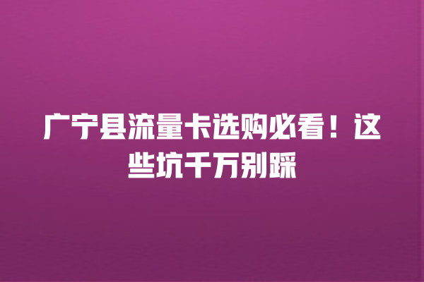广宁县流量卡选购必看！这些坑千万别踩