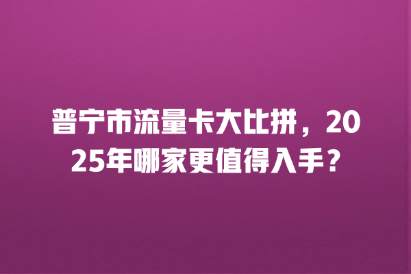 普宁市流量卡大比拼，2025年哪家更值得入手？